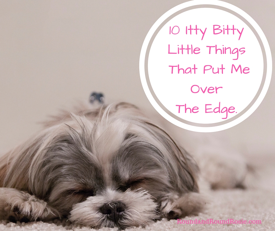 10 Itty Bitty Things That Put Me Over The Edge.