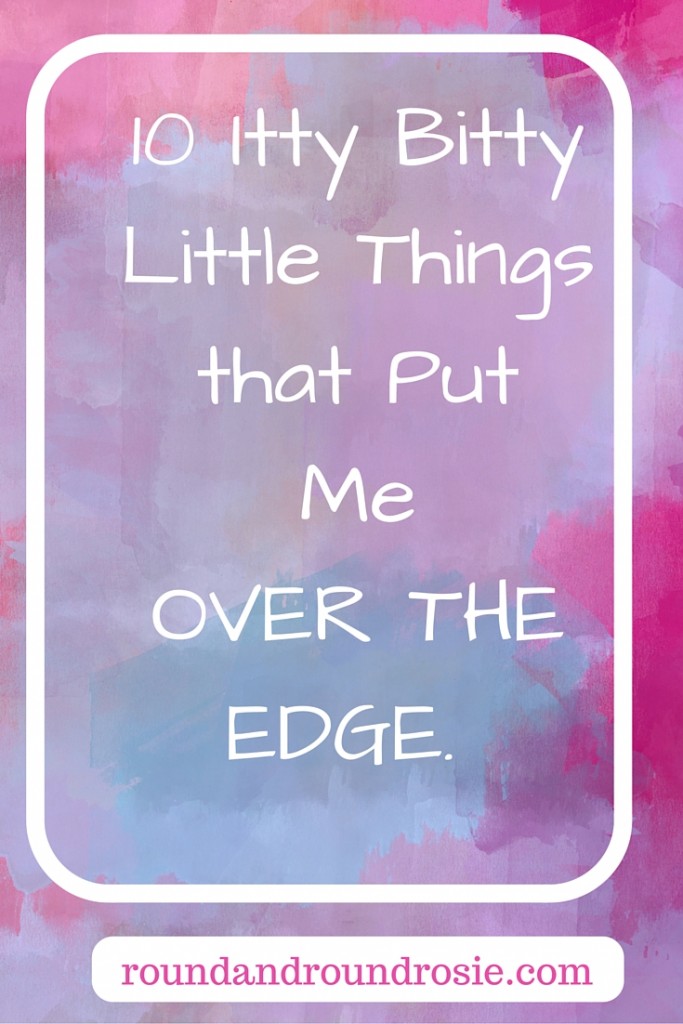 10 itty bitty little things that put me over the edge